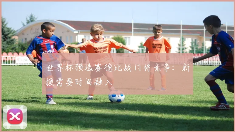 世界杯预选赛德比战门将竞争:新援需要时间融入