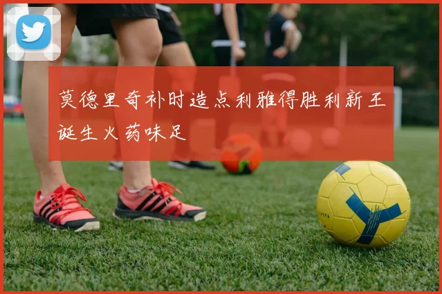 莫德里奇补时造点利雅得胜利新王诞生火药味足