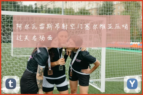 阿尔瓦雷斯吊射空门塞尔维亚压哨过关名场面