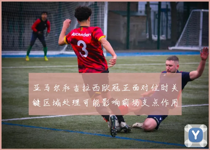 亚马尔和吉拉西欧冠正面对位时关键区域处理可能影响前场支点作用