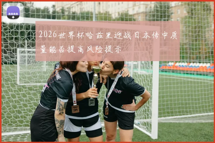 2026世界杯哈兹里迎战日本传中质量能否提高风险提示