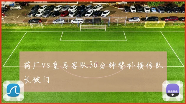 药厂vs皇马客队36分钟替补横传队长破门