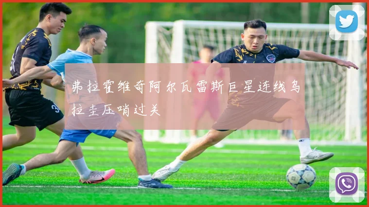 弗拉霍维奇阿尔瓦雷斯巨星连线乌拉圭压哨过关