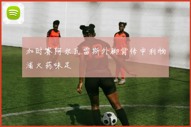 加时赛阿尔瓦雷斯外脚背传中利物浦火药味足