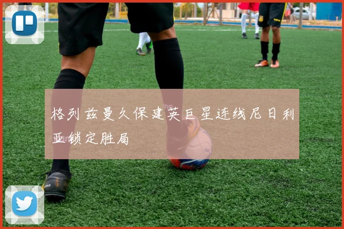 格列兹曼久保建英巨星连线尼日利亚锁定胜局