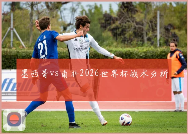墨西哥vs南非2026世界杯战术分析