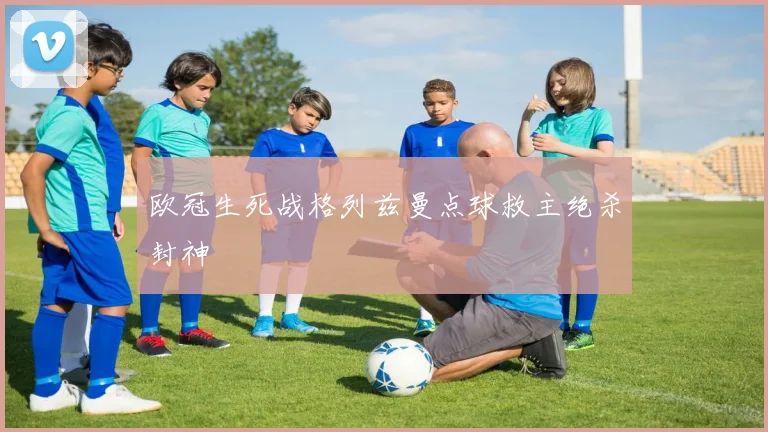 欧冠生死战格列兹曼点球救主绝杀封神