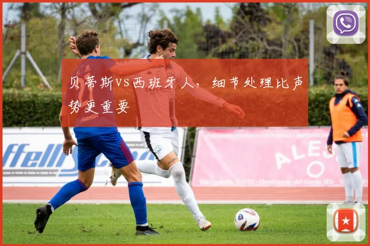 贝蒂斯vs西班牙人,细节处理比声势更重要