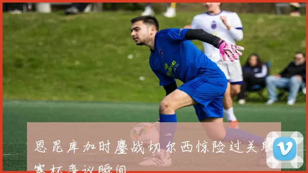 恩昆库加时鏖战切尔西惊险过关联赛杯争议瞬间