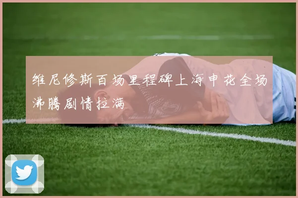 维尼修斯百场里程碑上海申花全场沸腾剧情拉满