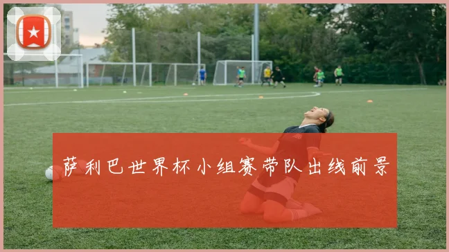萨利巴世界杯小组赛带队出线前景