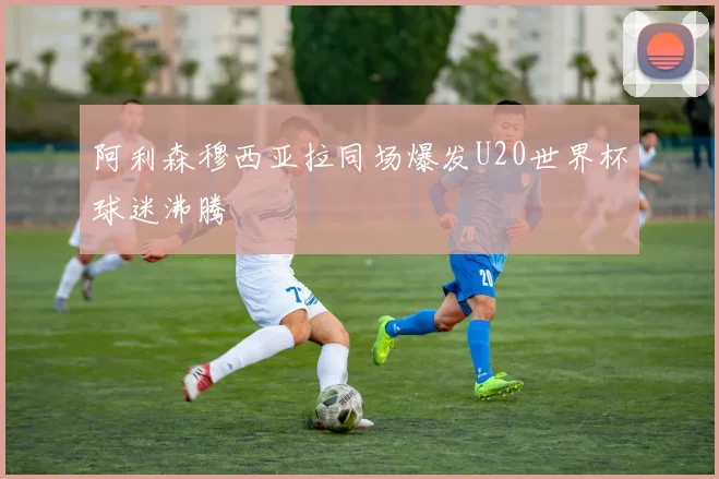 阿利森穆西亚拉同场爆发U20世界杯球迷沸腾