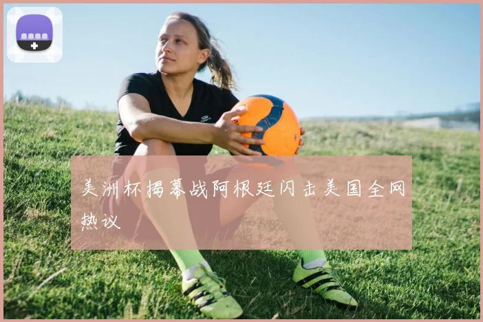 美洲杯揭幕战阿根廷闪击美国全网热议